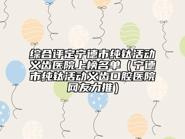 綜合評定寧德市純鈦活動義齒醫(yī)院上榜名單（寧德市純鈦活動義齒口腔醫(yī)院網(wǎng)友力推）