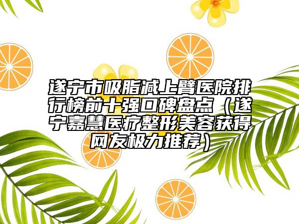 遂寧市吸脂減上臂醫(yī)院排行榜前十強(qiáng)口碑盤點(diǎn)（遂寧嘉慧醫(yī)療整形美容獲得網(wǎng)友極力推薦）