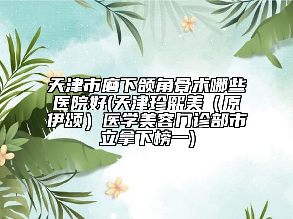 天津市磨下頜角骨術(shù)哪些醫(yī)院好(天津珍熙美（原伊頌）醫(yī)學美容門診部市立拿下榜一)