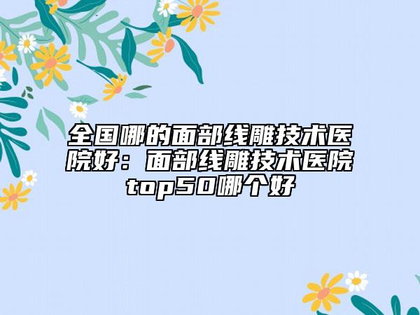 全國哪的面部線雕技術(shù)醫(yī)院好:面部線雕技術(shù)醫(yī)院top50哪個好