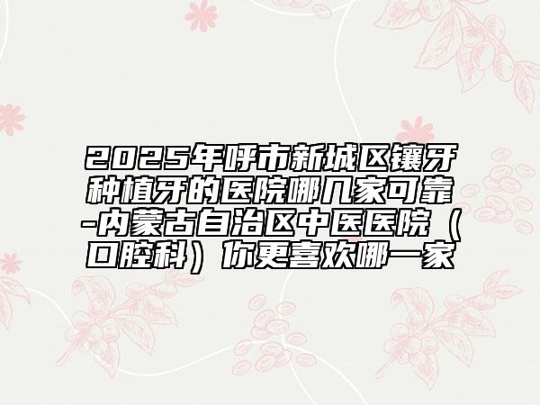 2025年呼市新城區(qū)鑲牙種植牙的醫(yī)院哪幾家可靠-內(nèi)蒙古自治區(qū)中醫(yī)醫(yī)院(口腔科)你更喜歡哪一家