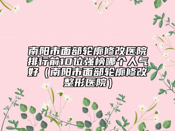 南陽市面部輪廓修改醫(yī)院排行前10位強(qiáng)榜哪個(gè)人氣好(南陽市面部輪廓修改整形醫(yī)院)
