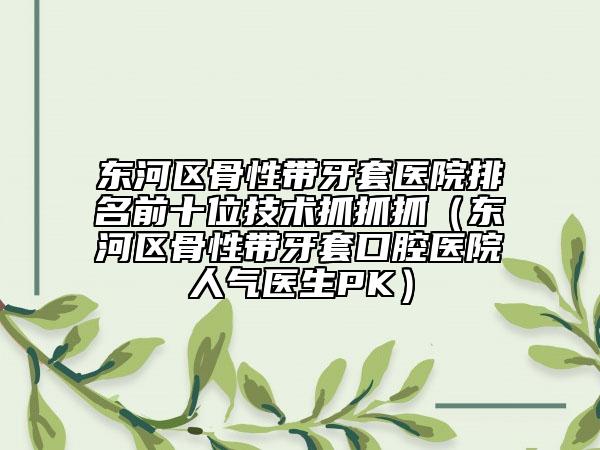 東河區(qū)骨性帶牙套醫(yī)院排名前十位技術(shù)抓抓抓(東河區(qū)骨性帶牙套口腔醫(yī)院人氣醫(yī)生PK)
