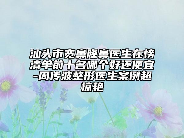 汕頭市寬鼻隆鼻醫(yī)生在榜清單前十名哪個(gè)好還便宜-周傳波整形醫(yī)生案例超驚艷