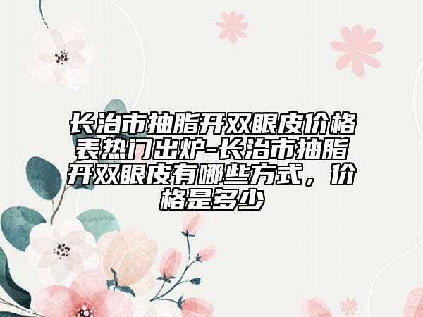 長治市抽脂開雙眼皮價(jià)格表熱門出爐-長治市抽脂開雙眼皮有哪些方式，價(jià)格是多少