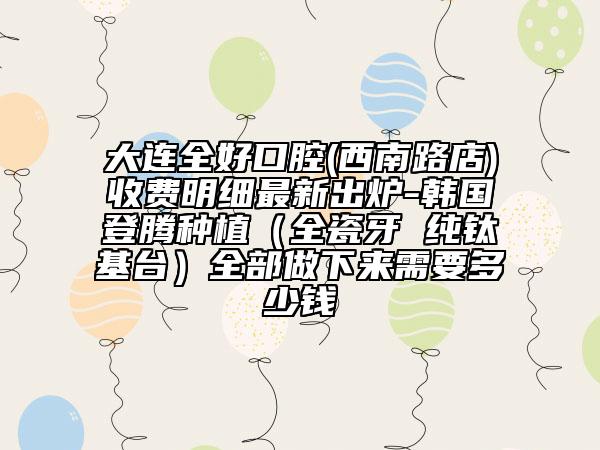 大連全好口腔(西南路店)收費明細最新出爐-韓國登騰種植（全瓷牙 純鈦基臺）全部做下來需要多少錢