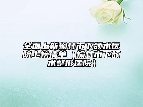 全面上新榆林市下頜術(shù)醫(yī)院上榜清單（榆林市下頜術(shù)整形醫(yī)院）