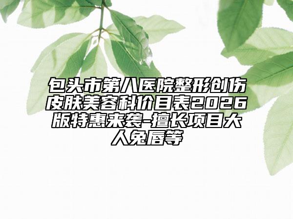 包頭市第八醫(yī)院整形創(chuàng)傷皮膚美容科價(jià)目表2026版特惠來襲-擅長項(xiàng)目大人兔唇等