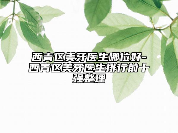 西青區(qū)美牙醫(yī)生哪位好-西青區(qū)美牙醫(yī)生排行前十強(qiáng)整理