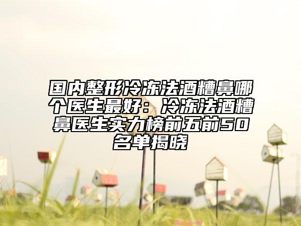 國(guó)內(nèi)整形冷凍法酒糟鼻哪個(gè)醫(yī)生最好：冷凍法酒糟鼻醫(yī)生實(shí)力榜前五前50名單揭曉