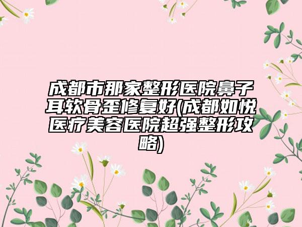 成都市那家整形醫(yī)院鼻子耳軟骨歪修復好(成都如悅醫(yī)療美容醫(yī)院超強整形攻略)