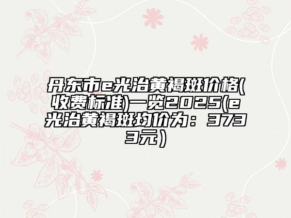 丹東市e光治黃褐斑價格(收費標準)一覽2025(e光治黃褐斑均價為:3733元)