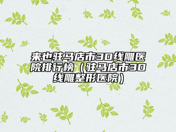 來也駐馬店市3D線雕醫(yī)院排行榜（駐馬店市3D線雕整形醫(yī)院）