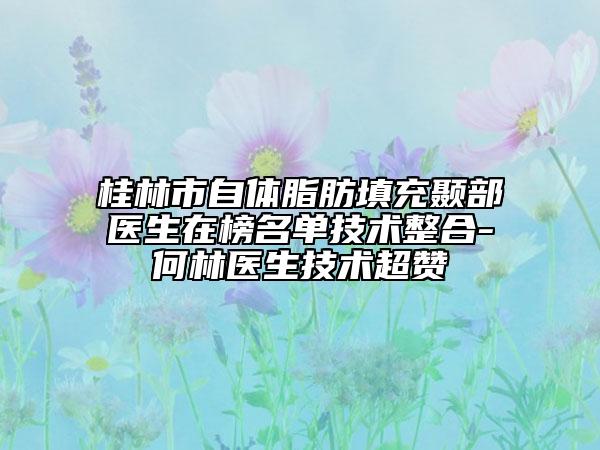桂林市自體脂肪填充顳部醫(yī)生在榜名單技術(shù)整合-何林醫(yī)生技術(shù)超贊