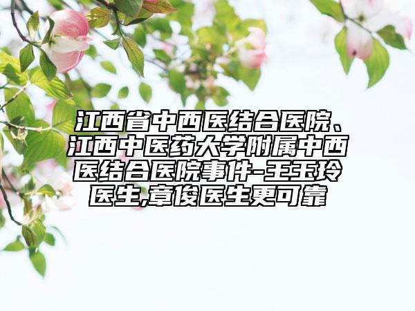 江西省中西醫(yī)結(jié)合醫(yī)院、江西中醫(yī)藥大學(xué)附屬中西醫(yī)結(jié)合醫(yī)院事件-王玉玲醫(yī)生,章俊醫(yī)生更可靠
