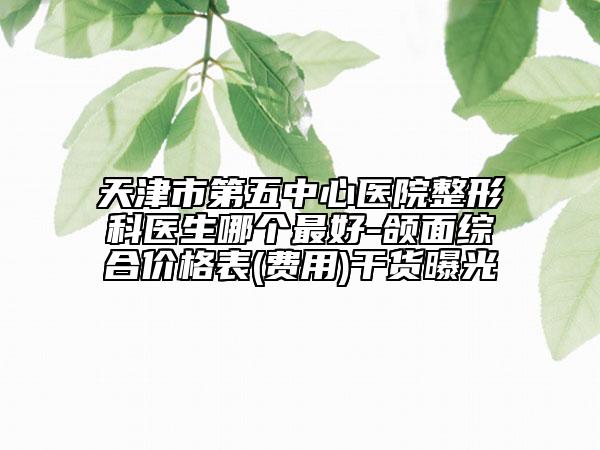 天津市第五中心醫(yī)院整形科醫(yī)生哪個(gè)最好-頜面綜合價(jià)格表(費(fèi)用)干貨曝光
