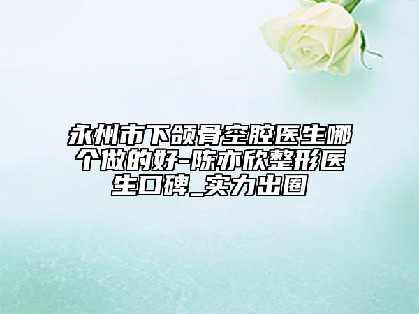 永州市下頜骨空腔醫(yī)生哪個做的好-陳亦欣整形醫(yī)生口碑_實力出圈