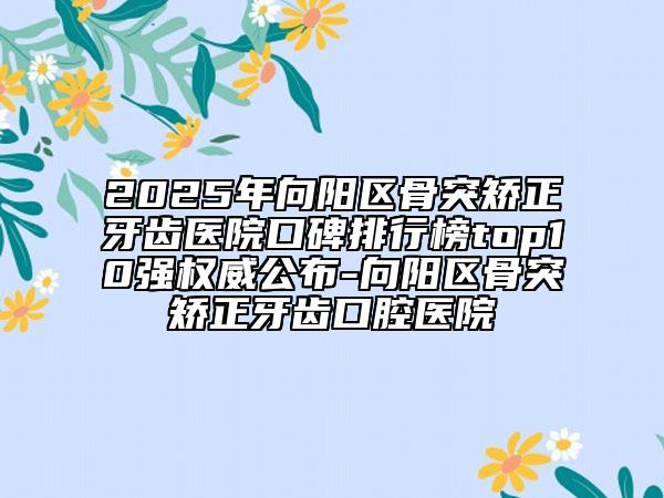 2025年向陽區(qū)骨突矯正牙齒醫(yī)院口碑排行榜top10強(qiáng)權(quán)威公布-向陽區(qū)骨突矯正牙齒口腔醫(yī)院