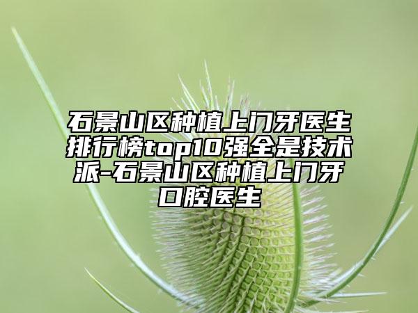 石景山區(qū)種植上門牙醫(yī)生排行榜top10強(qiáng)全是技術(shù)派-石景山區(qū)種植上門牙口腔醫(yī)生