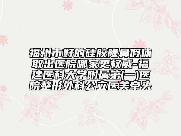 福州市好的硅膠隆鼻假體取出醫(yī)院哪家更權(quán)威-福建醫(yī)科大學(xué)附屬第(一)醫(yī)院整形外科公立醫(yī)美牽頭
