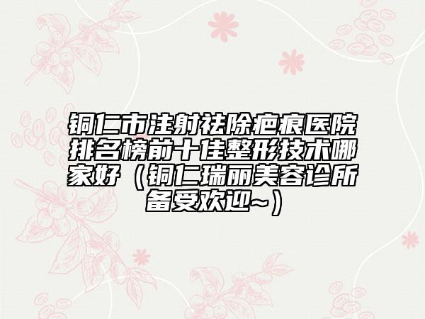 銅仁市注射祛除疤痕醫(yī)院排名榜前十佳整形技術(shù)哪家好(銅仁瑞麗美容診所備受歡迎~)