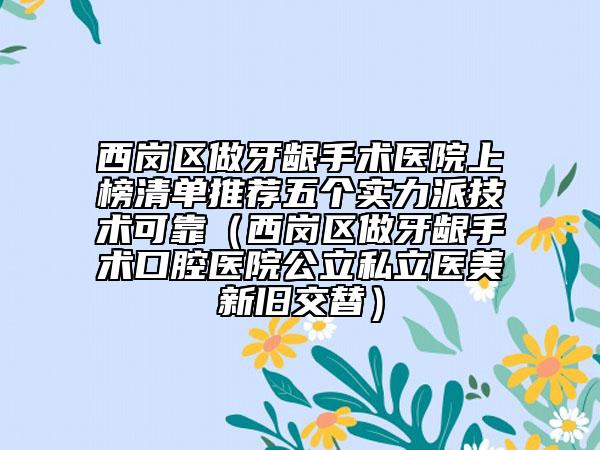 西崗區(qū)做牙齦手術(shù)醫(yī)院上榜清單推薦五個實力派技術(shù)可靠（西崗區(qū)做牙齦手術(shù)口腔醫(yī)院公立私立醫(yī)美新舊交替）
