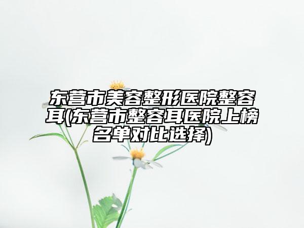 東營市美容整形醫(yī)院整容耳(東營市整容耳醫(yī)院上榜名單對比選擇)