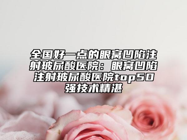全國好一點的眼窩凹陷注射玻尿酸醫(yī)院：眼窩凹陷注射玻尿酸醫(yī)院top50強(qiáng)技術(shù)精湛