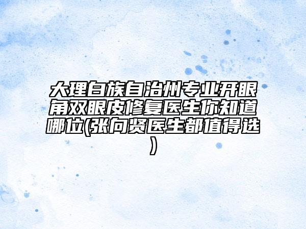 大理白族自治州專業(yè)開眼角雙眼皮修復醫(yī)生你知道哪位(張向賢醫(yī)生都值得選)