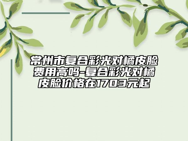 常州市復(fù)合彩光對橘皮臉費(fèi)用高嗎-復(fù)合彩光對橘皮臉價(jià)格在1703元起
