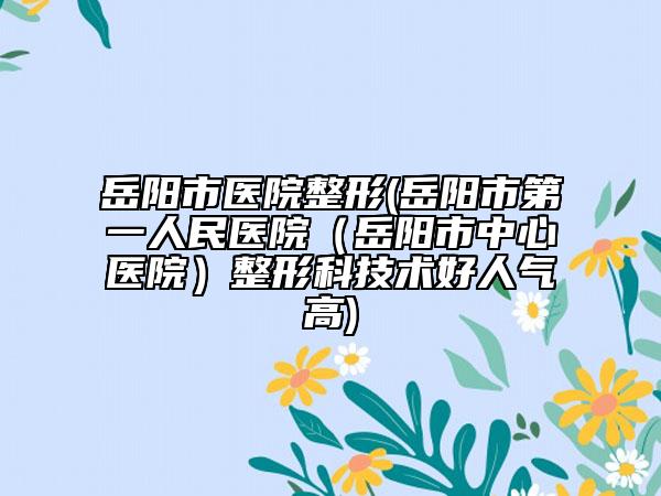 岳陽市醫(yī)院整形(岳陽市第一人民醫(yī)院(岳陽市中心醫(yī)院)整形科技術(shù)好人氣高)