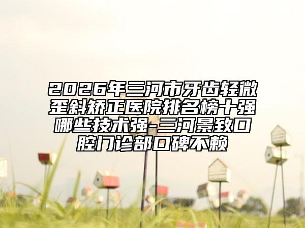 2026年三河市牙齒輕微歪斜矯正醫(yī)院排名榜十強(qiáng)哪些技術(shù)強(qiáng)-三河景致口腔門診部口碑不賴