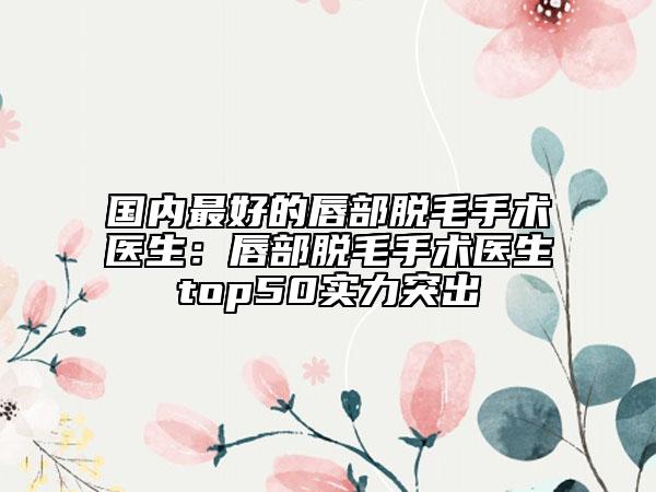 國(guó)內(nèi)最好的唇部脫毛手術(shù)醫(yī)生：唇部脫毛手術(shù)醫(yī)生top50實(shí)力突出