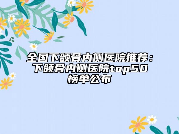 全國(guó)下頜骨內(nèi)側(cè)醫(yī)院推薦：下頜骨內(nèi)側(cè)醫(yī)院top50榜單公布