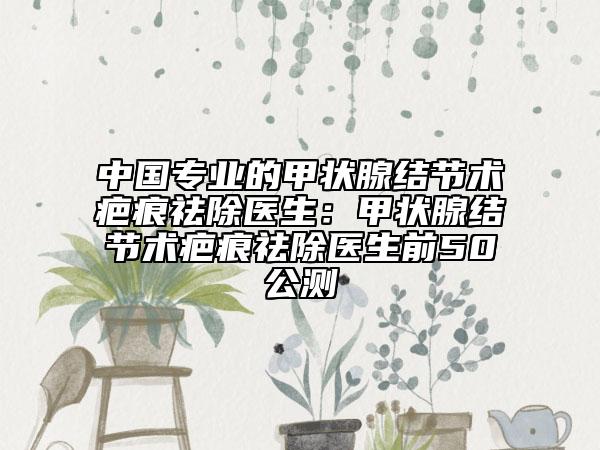 中國專業(yè)的甲狀腺結(jié)節(jié)術(shù)疤痕祛除醫(yī)生：甲狀腺結(jié)節(jié)術(shù)疤痕祛除醫(yī)生前50公測