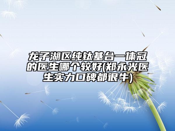 龍子湖區(qū)純鈦基臺一體冠的醫(yī)生哪個較好(鄭永光醫(yī)生實力口碑都很牛)