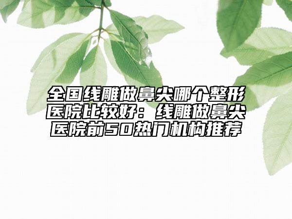 全國線雕做鼻尖哪個整形醫(yī)院比較好：線雕做鼻尖醫(yī)院前50熱門機構(gòu)推薦