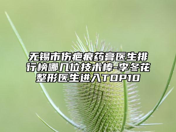 無錫市傷疤痕藥膏醫(yī)生排行榜哪幾位技術(shù)棒-李冬花整形醫(yī)生進入TOP10
