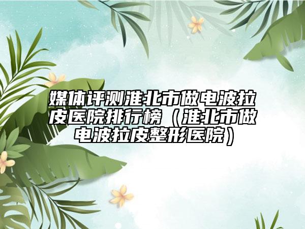 媒體評測淮北市做電波拉皮醫(yī)院排行榜（淮北市做電波拉皮整形醫(yī)院）