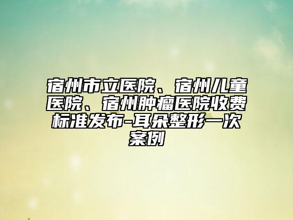 宿州市立醫(yī)院、宿州兒童醫(yī)院、宿州腫瘤醫(yī)院收費(fèi)標(biāo)準(zhǔn)發(fā)布-耳朵整形一次案例