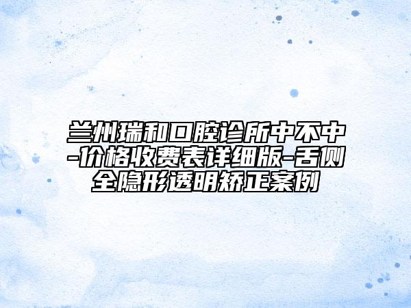 蘭州瑞和口腔診所中不中-價格收費表詳細版-舌側(cè)全隱形透明矯正案例