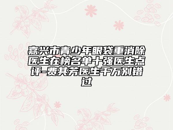 嘉興市青少年眼袋重消除醫(yī)生在榜名單十強(qiáng)醫(yī)生點(diǎn)評(píng)-費(fèi)其芳醫(yī)生千萬(wàn)別錯(cuò)過(guò)