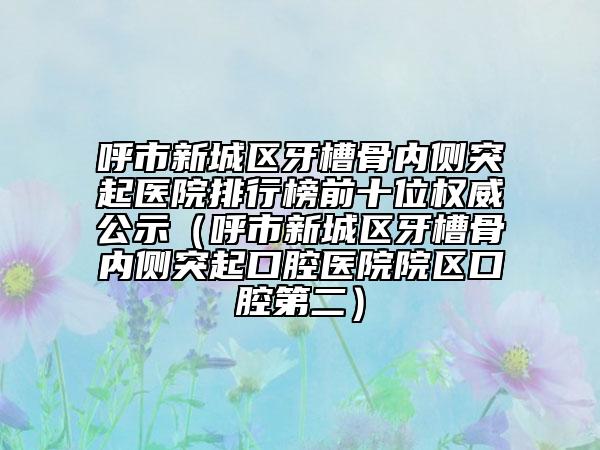 呼市新城區(qū)牙槽骨內(nèi)側(cè)突起醫(yī)院排行榜前十位權(quán)威公示（呼市新城區(qū)牙槽骨內(nèi)側(cè)突起口腔醫(yī)院院區(qū)口腔第二）