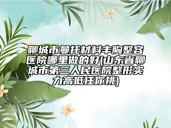 聊城市曼托材料豐胸整容醫(yī)院哪里做的好(山東省聊城市第三人民醫(yī)院整形實(shí)力高低任你挑)