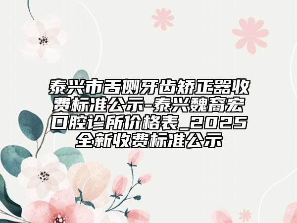 泰興市舌側(cè)牙齒矯正器收費標(biāo)準(zhǔn)公示-泰興魏裔宏口腔診所價格表_2025全新收費標(biāo)準(zhǔn)公示