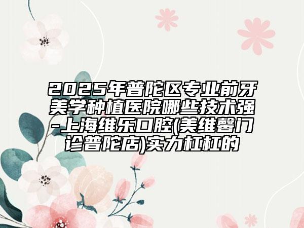 2025年普陀區(qū)專業(yè)前牙美學(xué)種植醫(yī)院哪些技術(shù)強-上海維樂口腔(美維馨門診普陀店)實力杠杠的