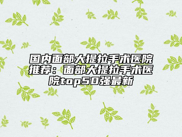 國(guó)內(nèi)面部大提拉手術(shù)醫(yī)院推薦：面部大提拉手術(shù)醫(yī)院top50強(qiáng)最新