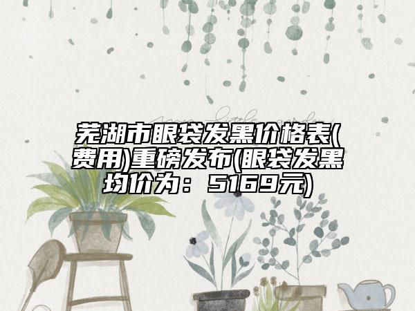 蕪湖市眼袋發(fā)黑價(jià)格表(費(fèi)用)重磅發(fā)布(眼袋發(fā)黑均價(jià)為：5169元)
