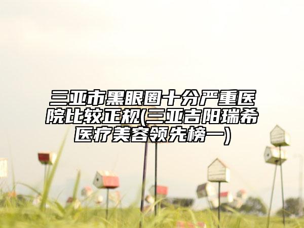 三亞市黑眼圈十分嚴(yán)重醫(yī)院比較正規(guī)(三亞吉陽瑞希醫(yī)療美容領(lǐng)先榜一)