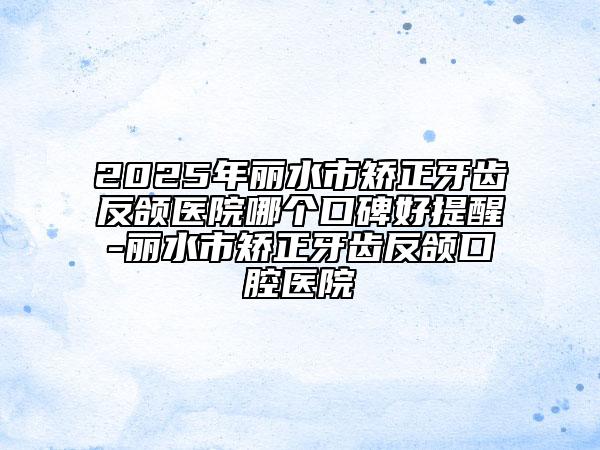 2025年麗水市矯正牙齒反頜醫(yī)院哪個口碑好提醒-麗水市矯正牙齒反頜口腔醫(yī)院